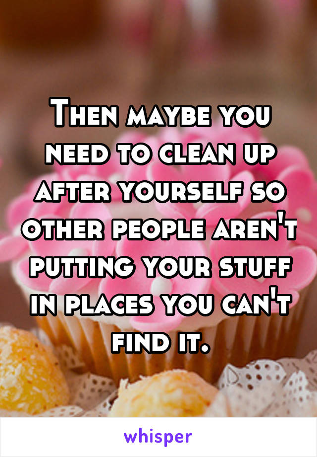 Then maybe you need to clean up after yourself so other people aren't putting your stuff in places you can't find it.