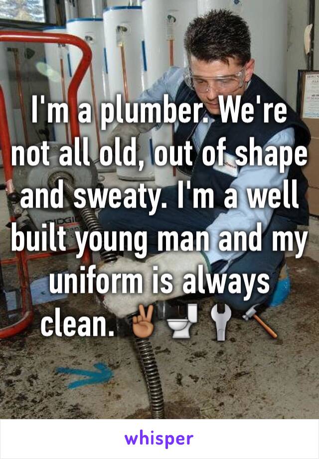 I'm a plumber. We're not all old, out of shape and sweaty. I'm a well built young man and my uniform is always clean. ✌🏾️🚽🔧🔨