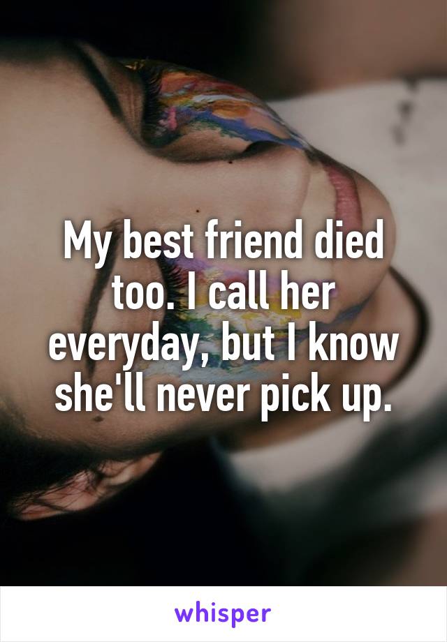 My best friend died too. I call her everyday, but I know she'll never pick up.