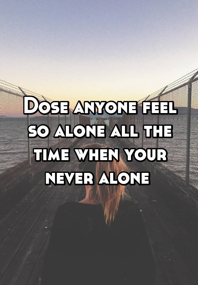 dose-anyone-feel-so-alone-all-the-time-when-your-never-alone