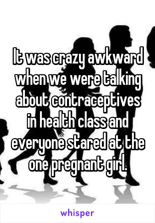 It was crazy awkward when we were talking about contraceptives in health class and everyone stared at the one pregnant girl.