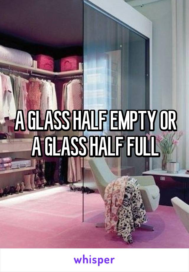 A GLASS HALF EMPTY OR A GLASS HALF FULL