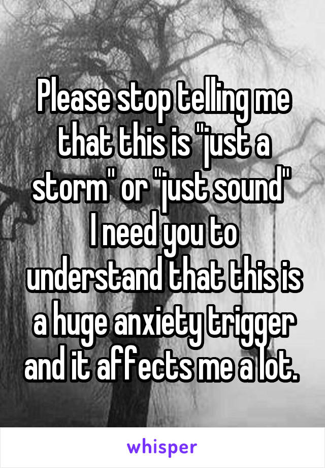 Please stop telling me that this is "just a storm" or "just sound" 
I need you to understand that this is a huge anxiety trigger and it affects me a lot. 