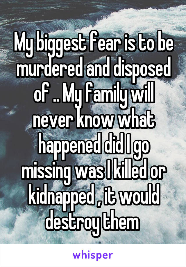My biggest fear is to be murdered and disposed of .. My family will never know what happened did I go missing was I killed or kidnapped , it would destroy them 