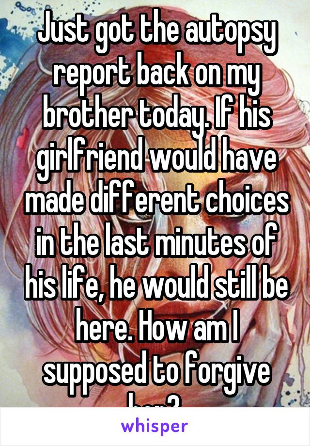 Just got the autopsy report back on my brother today. If his girlfriend would have made different choices in the last minutes of his life, he would still be here. How am I supposed to forgive her? 