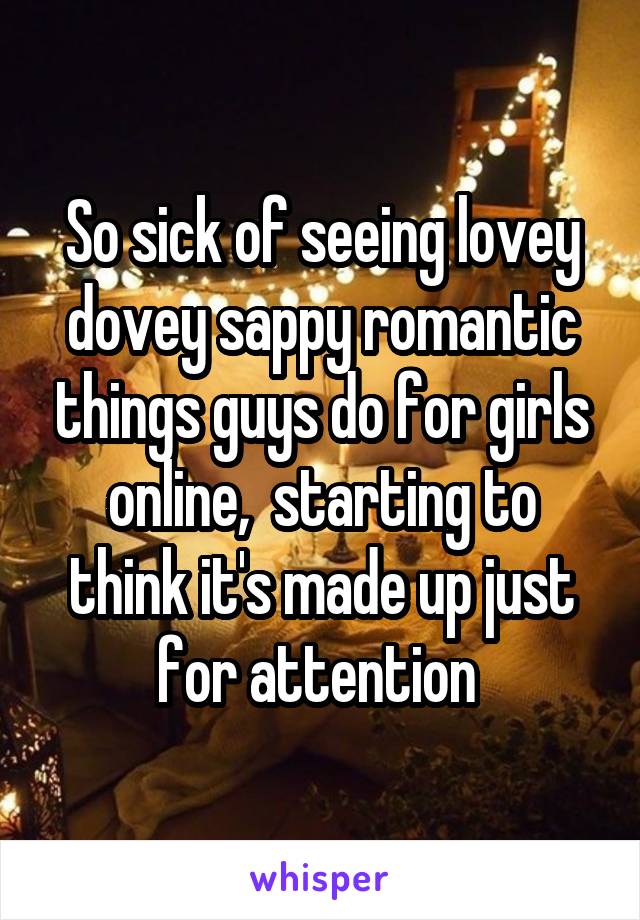 So sick of seeing lovey dovey sappy romantic things guys do for girls online,  starting to think it's made up just for attention 