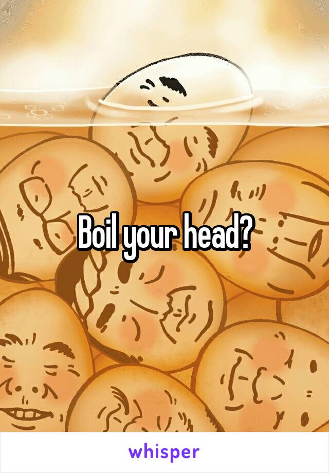 Boil your head?