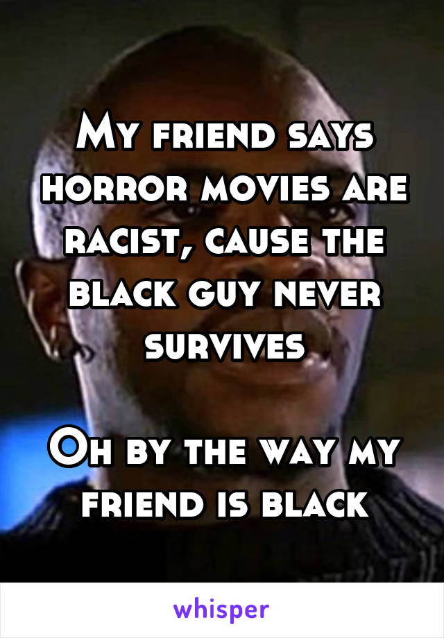 My friend says horror movies are racist, cause the black guy never survives

Oh by the way my friend is black