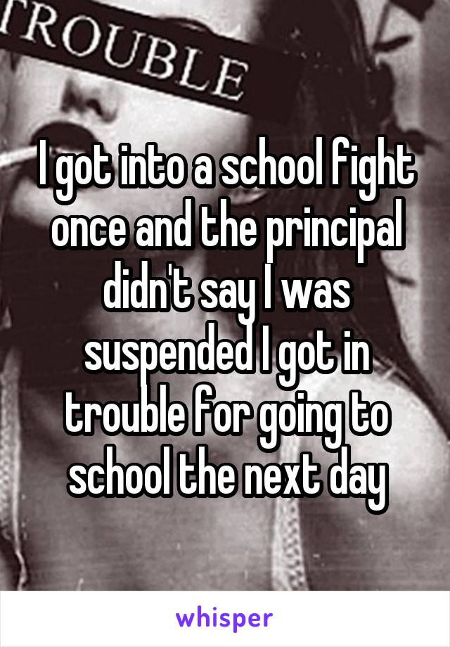 I got into a school fight once and the principal didn't say I was suspended I got in trouble for going to school the next day