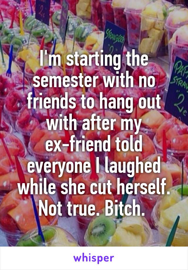 I'm starting the semester with no friends to hang out with after my ex-friend told everyone I laughed while she cut herself. Not true. Bitch. 