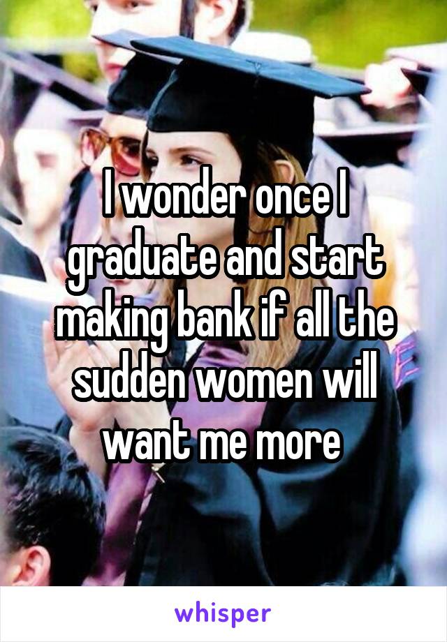 I wonder once I graduate and start making bank if all the sudden women will want me more 