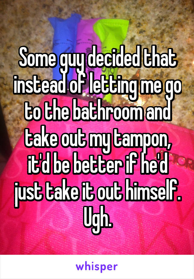 Some guy decided that instead of letting me go to the bathroom and take out my tampon, it'd be better if he'd just take it out himself. Ugh.
