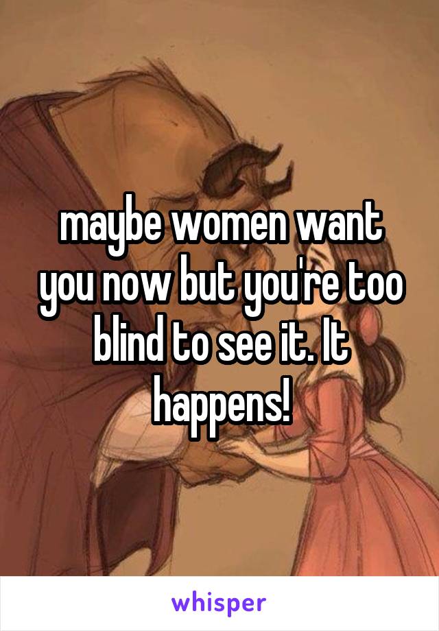 maybe women want you now but you're too blind to see it. It happens!