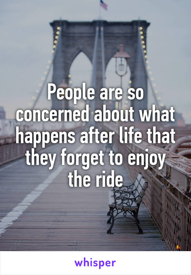 People are so concerned about what happens after life that they forget to enjoy the ride