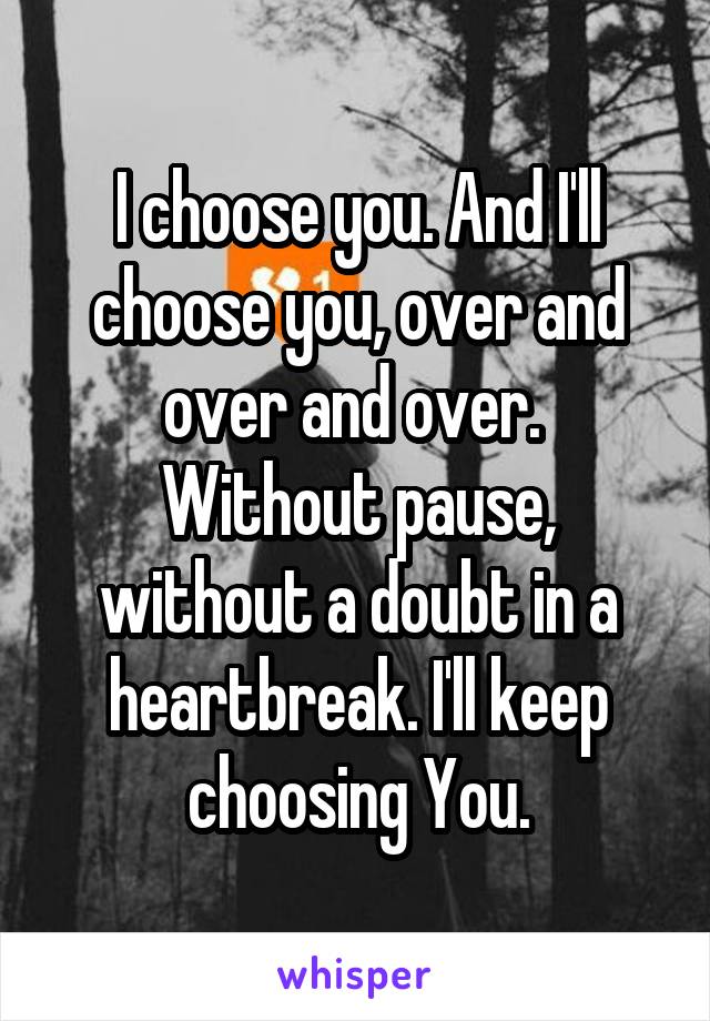 I choose you. And I'll choose you, over and over and over. 
Without pause, without a doubt in a heartbreak. I'll keep choosing You.