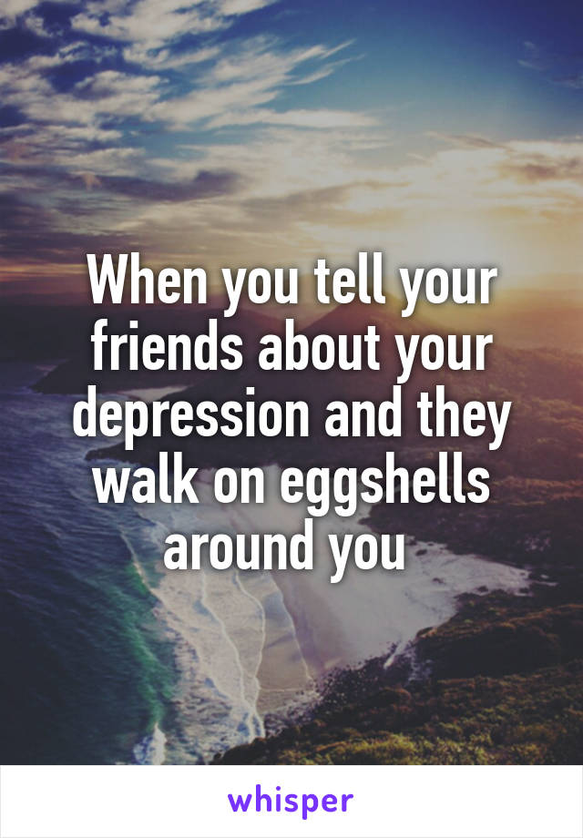 When you tell your friends about your depression and they walk on eggshells around you 