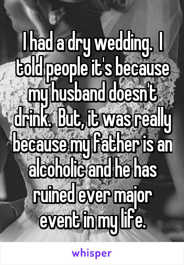 I had a dry wedding.  I told people it's because my husband doesn't drink.  But, it was really because my father is an alcoholic and he has ruined ever major event in my life.