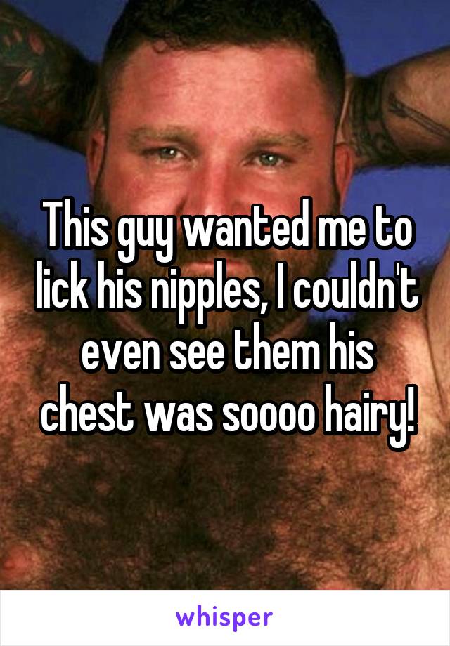 This guy wanted me to lick his nipples, I couldn't even see them his chest was soooo hairy!