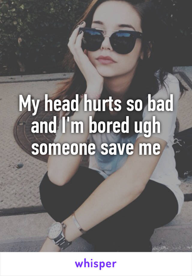 My head hurts so bad and I'm bored ugh someone save me
