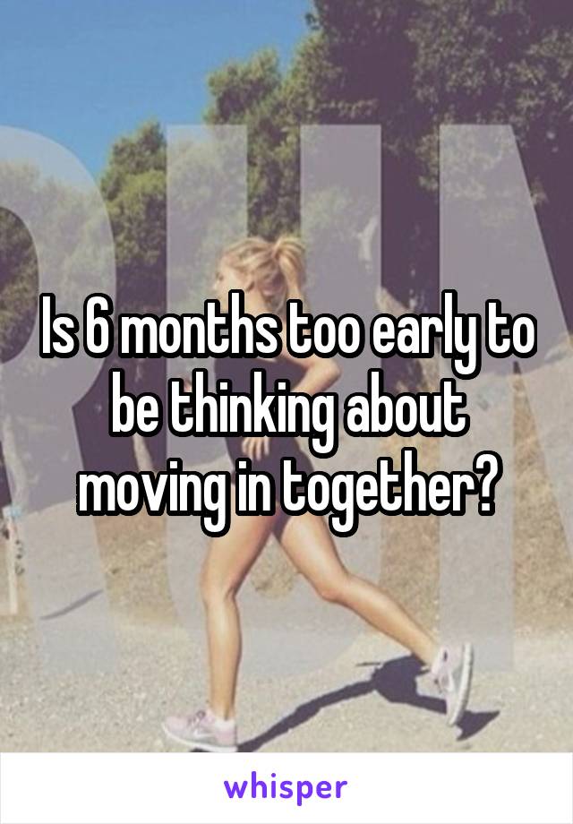 Is 6 months too early to be thinking about moving in together?