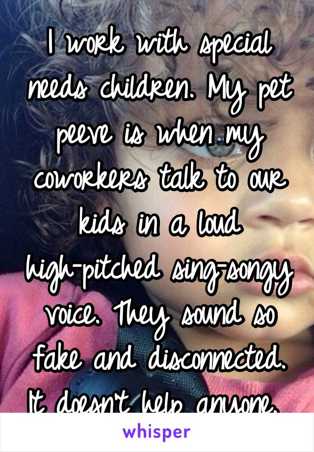 I work with special needs children. My pet peeve is when my coworkers talk to our kids in a loud high-pitched sing-songy voice. They sound so fake and disconnected. It doesn't help anyone. 