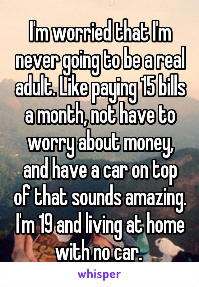 I'm worried that I'm never going to be a real adult. Like paying 15 bills a month, not have to worry about money, and have a car on top of that sounds amazing. I'm 19 and living at home with no car. 