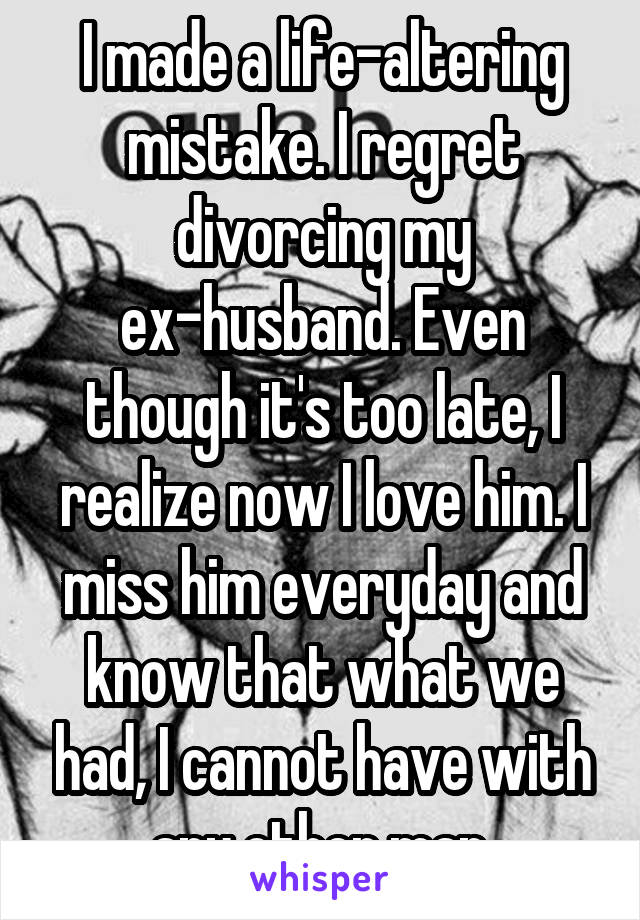 I made a life-altering mistake. I regret divorcing my ex-husband. Even though it's too late, I realize now I love him. I miss him everyday and know that what we had, I cannot have with any other man.