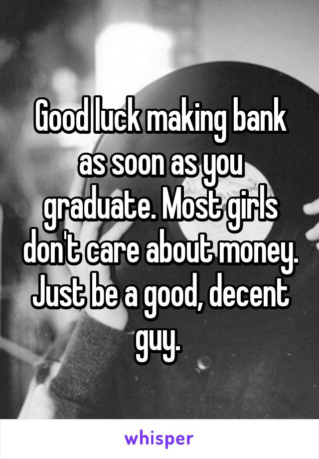 Good luck making bank as soon as you graduate. Most girls don't care about money. Just be a good, decent guy. 