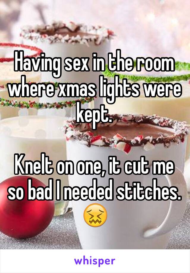 Having sex in the room where xmas lights were kept. 

Knelt on one, it cut me so bad I needed stitches.  😖