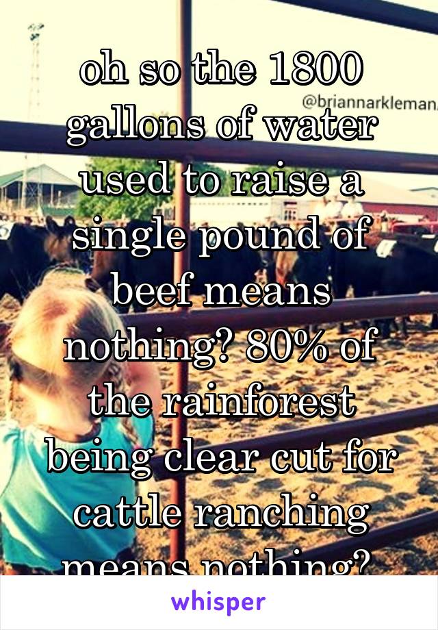 oh so the 1800 gallons of water used to raise a single pound of beef means nothing? 80% of the rainforest being clear cut for cattle ranching means nothing? 