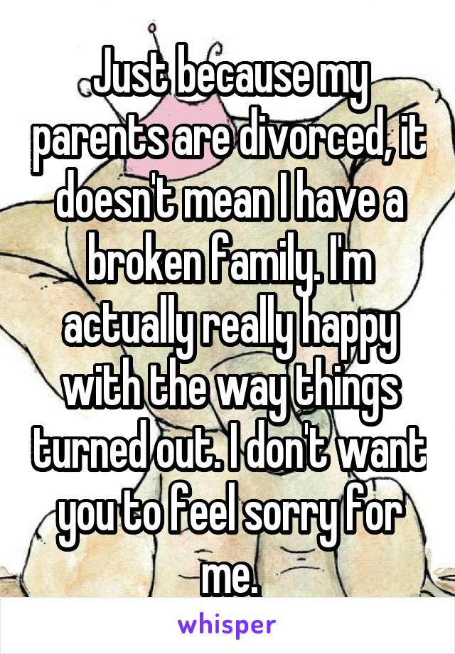 Just because my parents are divorced, it doesn't mean I have a broken family. I'm actually really happy with the way things turned out. I don't want you to feel sorry for me.