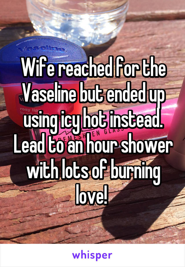 Wife reached for the Vaseline but ended up using icy hot instead. Lead to an hour shower with lots of burning love! 