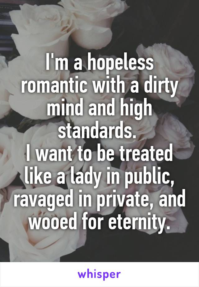 I'm a hopeless romantic with a dirty mind and high standards. 
I want to be treated like a lady in public, ravaged in private, and wooed for eternity.