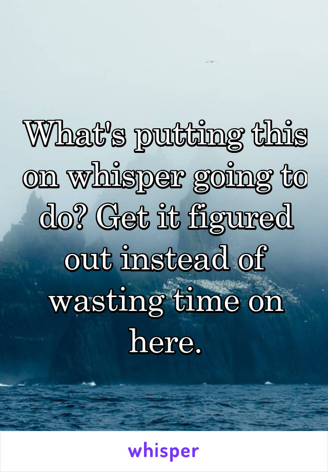 What's putting this on whisper going to do? Get it figured out instead of wasting time on here.