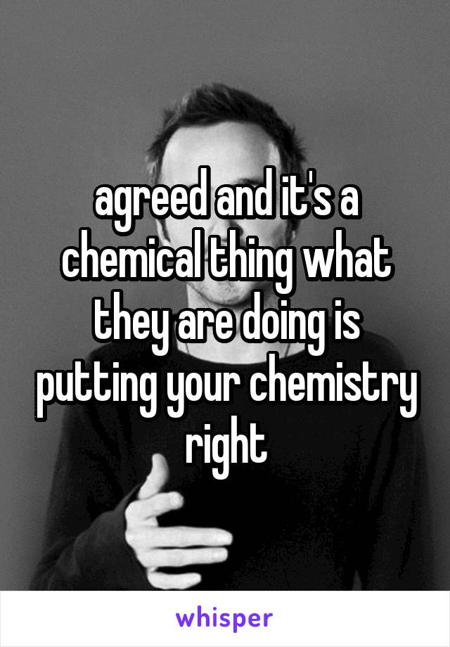 agreed and it's a chemical thing what they are doing is putting your chemistry right