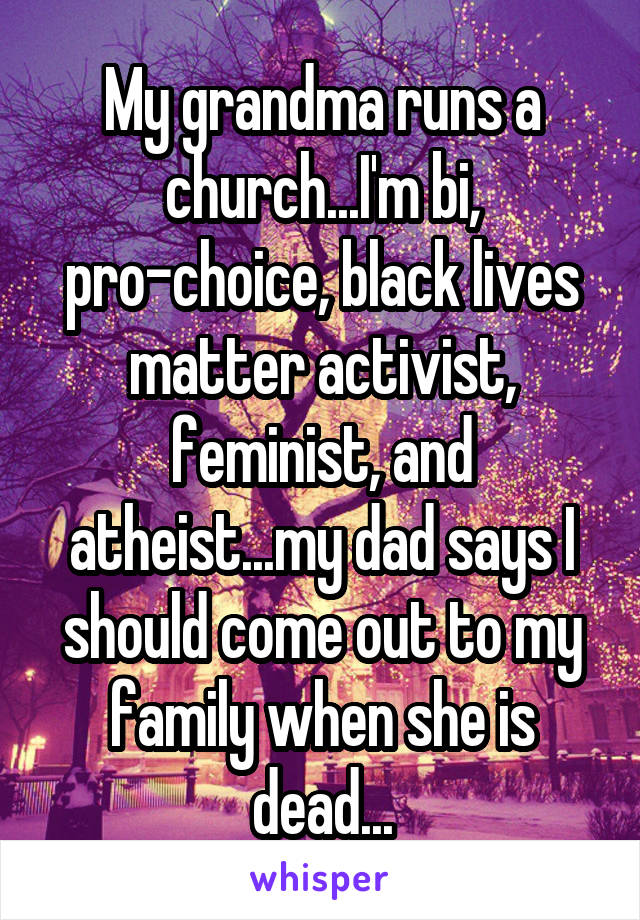 My grandma runs a church...I'm bi, pro-choice, black lives matter activist, feminist, and atheist...my dad says I should come out to my family when she is dead...