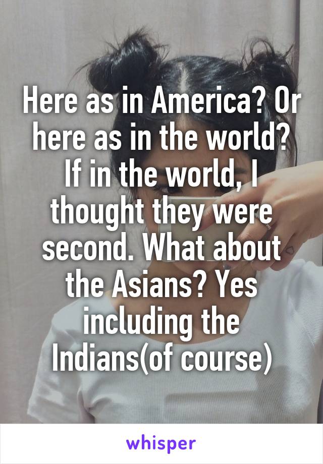 Here as in America? Or here as in the world? If in the world, I thought they were second. What about the Asians? Yes including the Indians(of course)