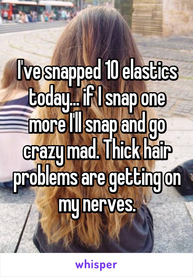 I've snapped 10 elastics today... if I snap one more I'll snap and go crazy mad. Thick hair problems are getting on my nerves.