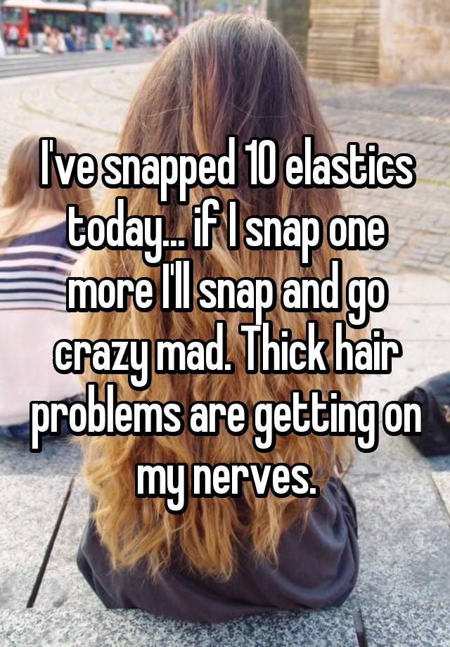 I've snapped 10 elastics today... if I snap one more I'll snap and go crazy mad. Thick hair problems are getting on my nerves.