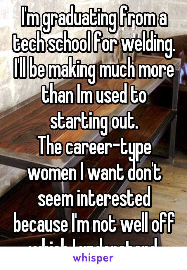 I'm graduating from a tech school for welding. I'll be making much more than Im used to starting out.
The career-type women I want don't seem interested because I'm not well off which I understand.