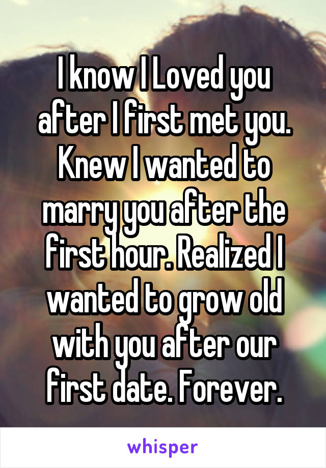 I know I Loved you after I first met you. Knew I wanted to marry you after the first hour. Realized I wanted to grow old with you after our first date. Forever.