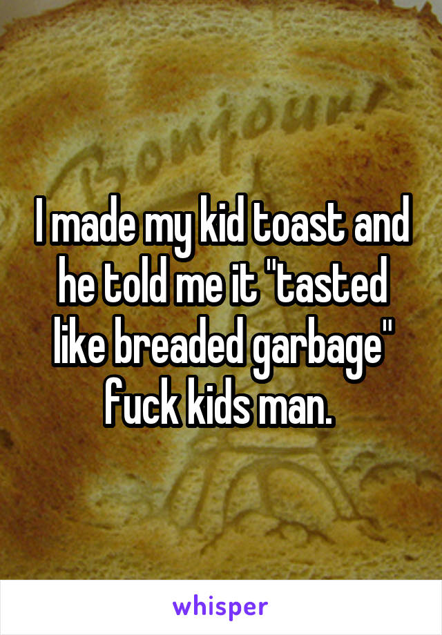 I made my kid toast and he told me it "tasted like breaded garbage" fuck kids man. 