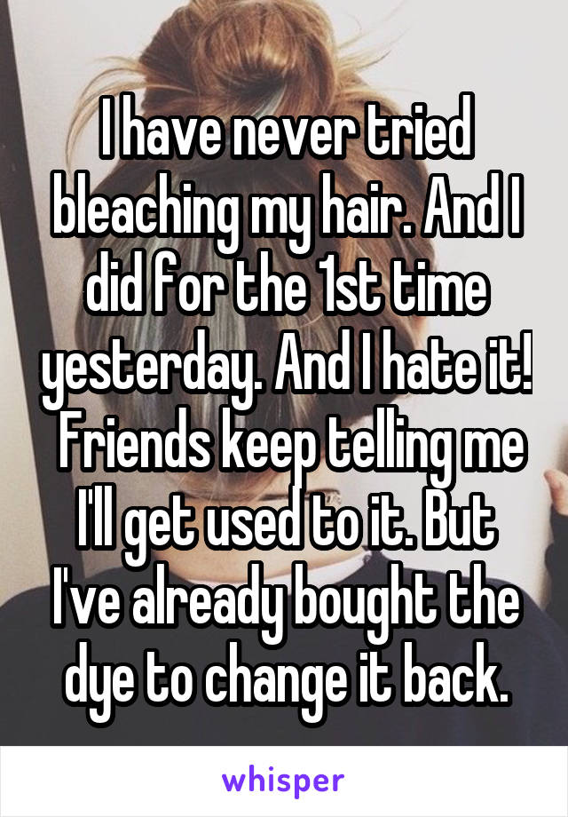 I have never tried bleaching my hair. And I did for the 1st time yesterday. And I hate it!  Friends keep telling me I'll get used to it. But I've already bought the dye to change it back.