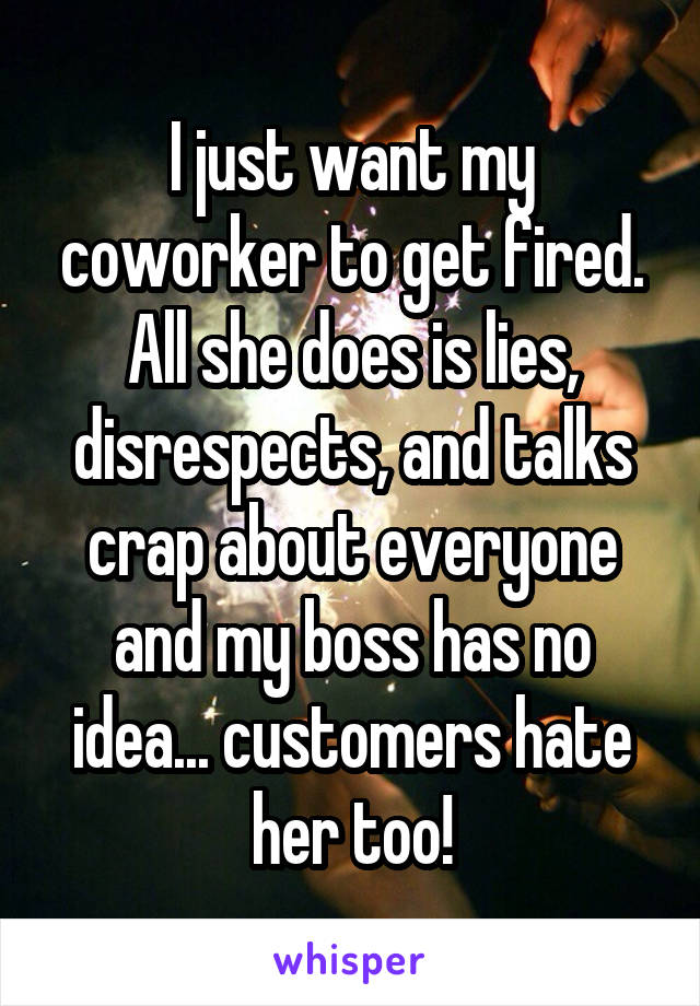 I just want my coworker to get fired. All she does is lies, disrespects, and talks crap about everyone and my boss has no idea... customers hate her too!