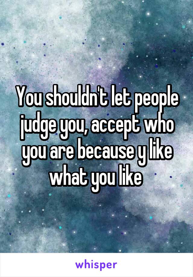 You shouldn't let people judge you, accept who you are because y like what you like 