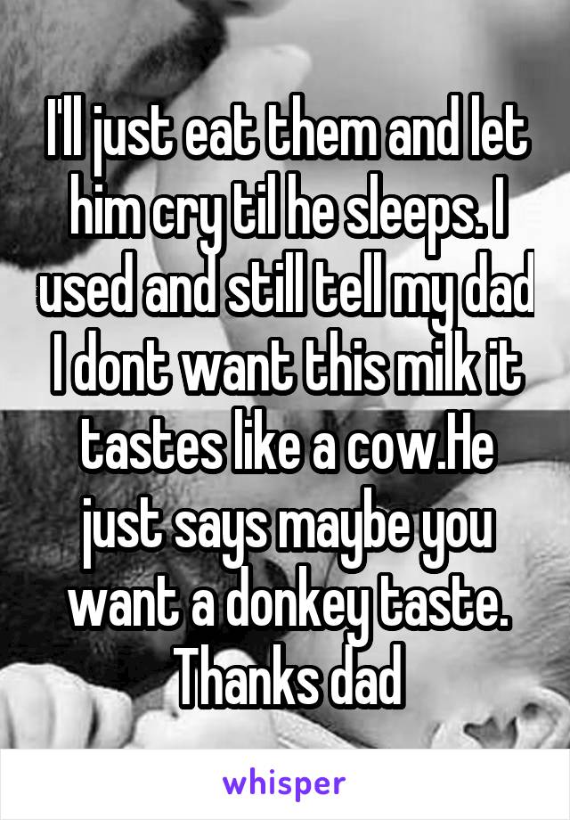 I'll just eat them and let him cry til he sleeps. I used and still tell my dad I dont want this milk it tastes like a cow.He just says maybe you want a donkey taste.
Thanks dad