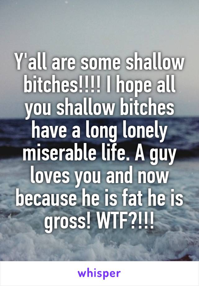 Y'all are some shallow bitches!!!! I hope all you shallow bitches have a long lonely miserable life. A guy loves you and now because he is fat he is gross! WTF?!!!