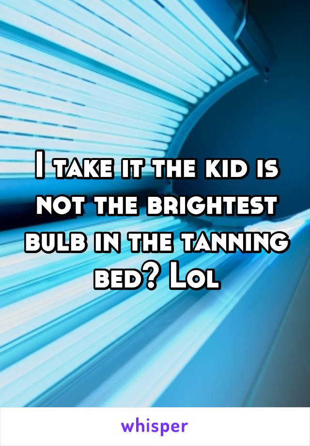 I take it the kid is not the brightest bulb in the tanning bed? Lol