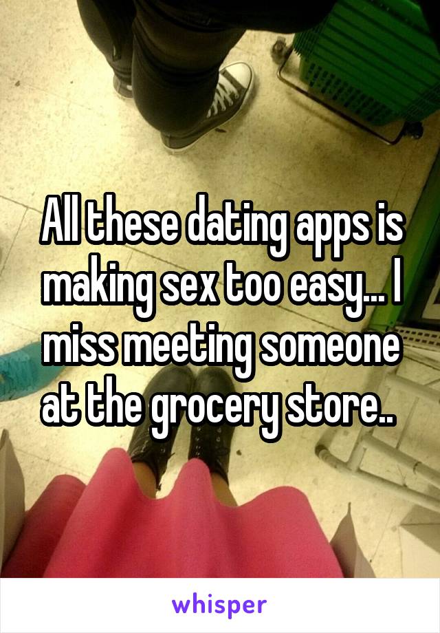 All these dating apps is making sex too easy... I miss meeting someone at the grocery store.. 