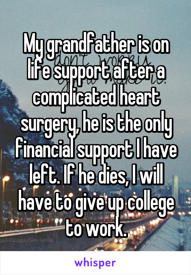 My grandfather is on life support after a complicated heart surgery, he is the only financial support I have left. If he dies, I will have to give up college to work.